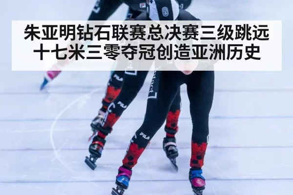 朱亚明钻石联赛总决赛三级跳远十七米三零夺冠创造亚洲历史