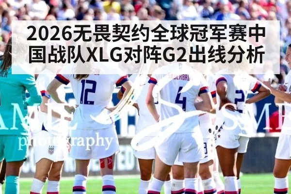 2026无畏契约全球冠军赛中国战队XLG对阵G2出线分析